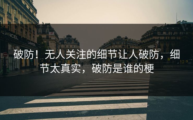 破防！无人关注的细节让人破防，细节太真实，破防是谁的梗