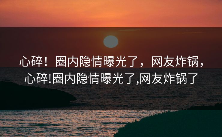 心碎！圈内隐情曝光了，网友炸锅，心碎!圈内隐情曝光了,网友炸锅了