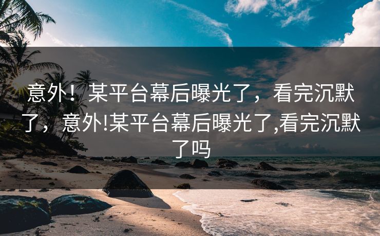 意外!某平台幕后曝光了,看完沉默了,意外!某平台幕后曝光了,看完沉默了吗 意外!某平台幕后曝光了,看完沉默了,意外!某平台幕后曝光了,看完沉默了吗