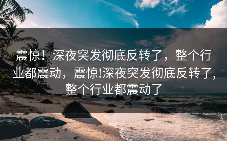 震惊！深夜突发彻底反转了，整个行业都震动，震惊!深夜突发彻底反转了,整个行业都震动了