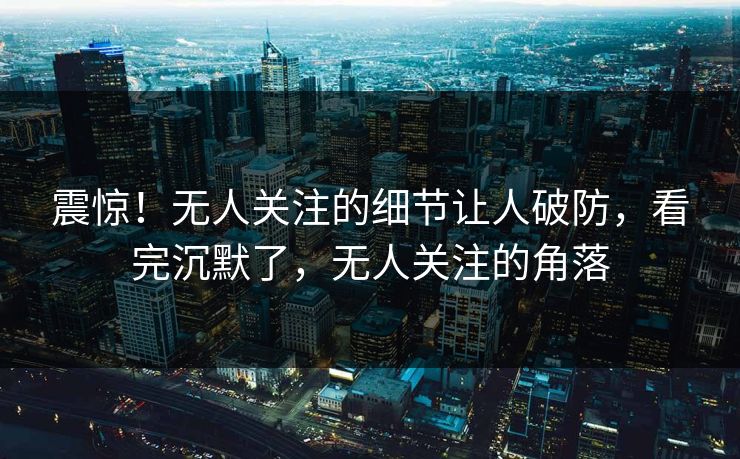 震惊！无人关注的细节让人破防，看完沉默了，无人关注的角落