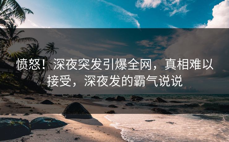 愤怒！深夜突发引爆全网，真相难以接受，深夜发的霸气说说