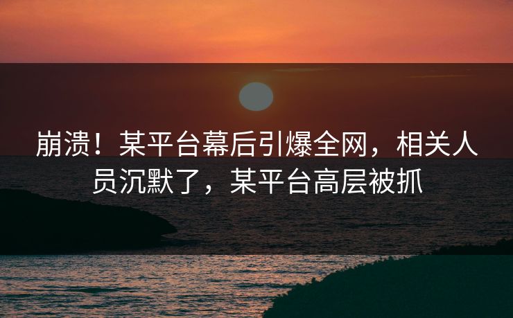 崩溃！某平台幕后引爆全网，相关人员沉默了，某平台高层被抓