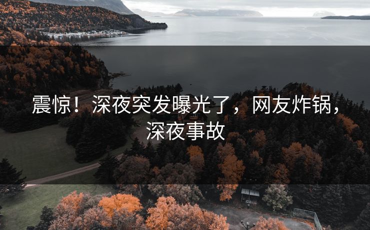 震惊！深夜突发曝光了，网友炸锅，深夜事故