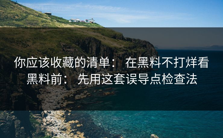 你应该收藏的清单： 在黑料不打烊看黑料前： 先用这套误导点检查法