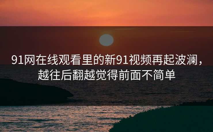91网在线观看里的新91视频再起波澜，越往后翻越觉得前面不简单